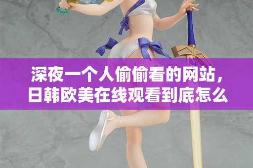 深夜一个人偷偷看的网站，日韩欧美在线观看到底怎么挑？