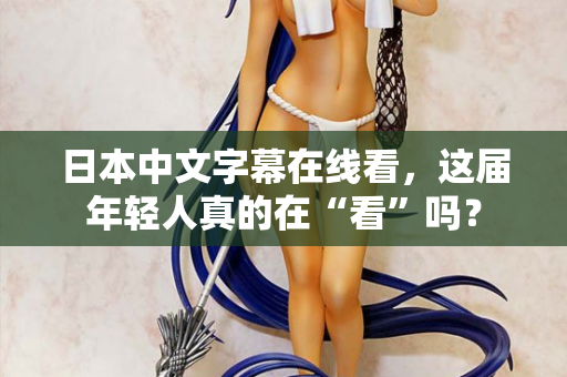 日本中文字幕在线看，这届年轻人真的在“看”吗？