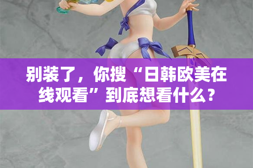 别装了，你搜“日韩欧美在线观看”到底想看什么？