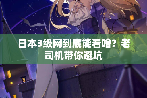 日本3级网到底能看啥？老司机带你避坑