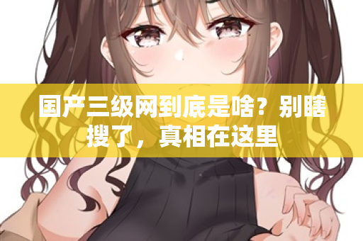 国产三级网到底是啥？别瞎搜了，真相在这里