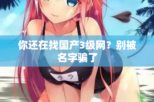 你还在找国产3级网？别被名字骗了