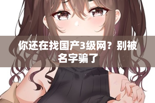 你还在找国产3级网？别被名字骗了