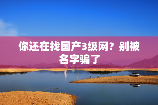 你还在找国产3级网？别被名字骗了