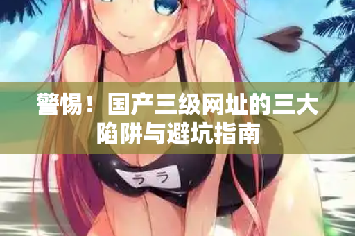 警惕！国产三级网址的三大陷阱与避坑指南