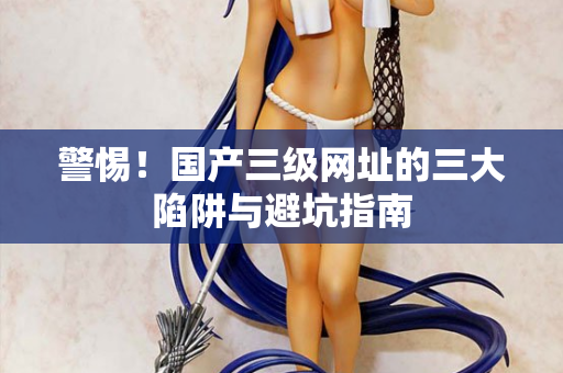 警惕！国产三级网址的三大陷阱与避坑指南