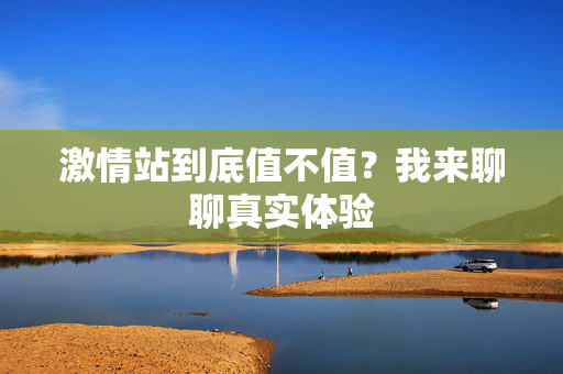 激情站到底值不值？我来聊聊真实体验