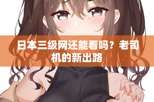 日本三级网还能看吗？老司机的新出路