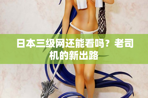 日本三级网还能看吗？老司机的新出路