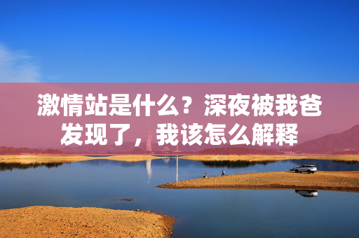 激情站是什么？深夜被我爸发现了，我该怎么解释