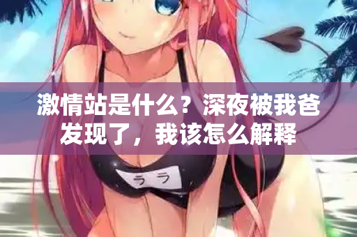 激情站是什么？深夜被我爸发现了，我该怎么解释