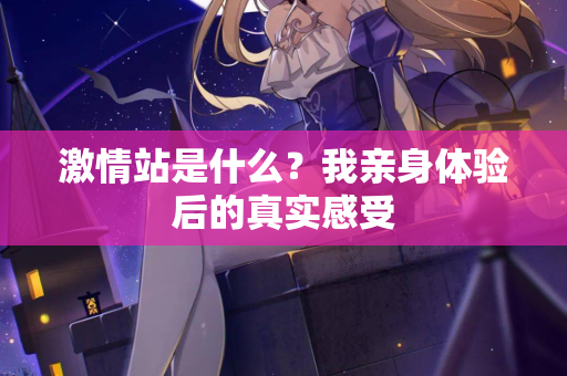 激情站是什么？我亲身体验后的真实感受
