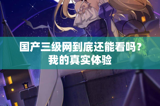 国产三级网到底还能看吗？我的真实体验