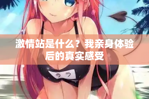 激情站是什么？我亲身体验后的真实感受