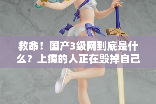 救命！国产3级网到底是什么？上瘾的人正在毁掉自己