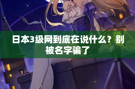 日本3级网到底在说什么？别被名字骗了