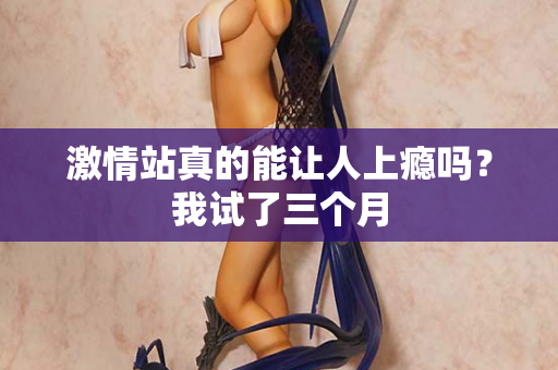 激情站真的能让人上瘾吗?我试了三个月 激情站真的能让人上瘾吗?我试了三个月