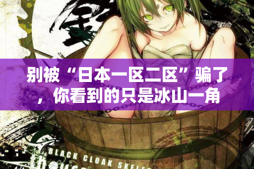 别被“日本一区二区”骗了，你看到的只是冰山一角