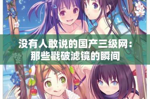 没有人敢说的国产三级网：那些戳破滤镜的瞬间