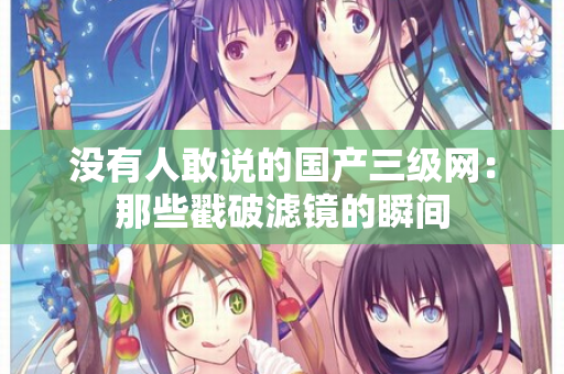 没有人敢说的国产三级网：那些戳破滤镜的瞬间