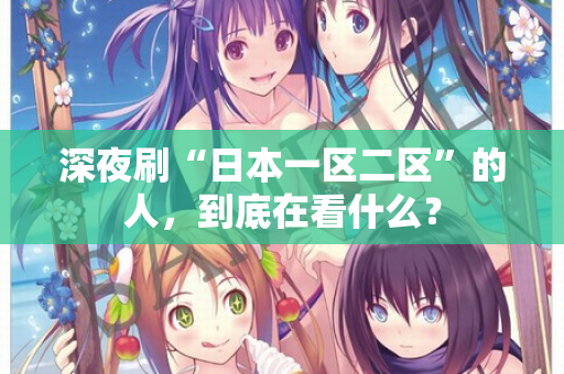 深夜刷“日本一区二区”的人，到底在看什么？