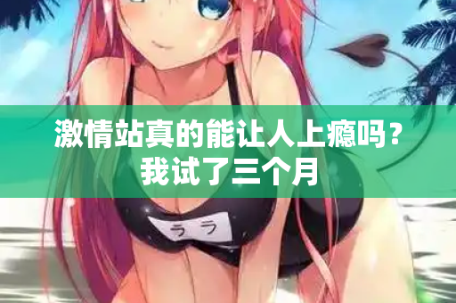 激情站真的能让人上瘾吗？我试了三个月