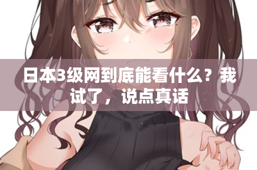 日本3级网到底能看什么？我试了，说点真话