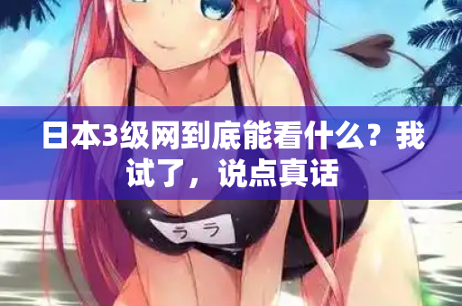 日本3级网到底能看什么？我试了，说点真话