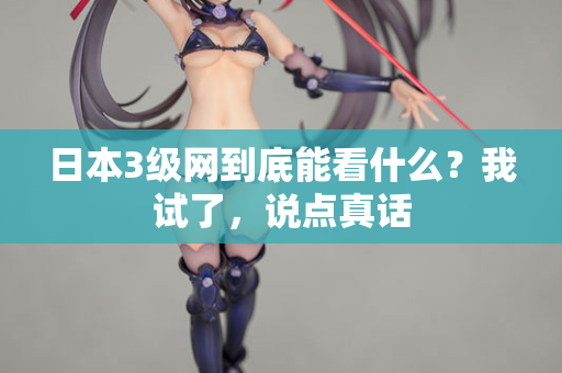 日本3级网到底能看什么？我试了，说点真话