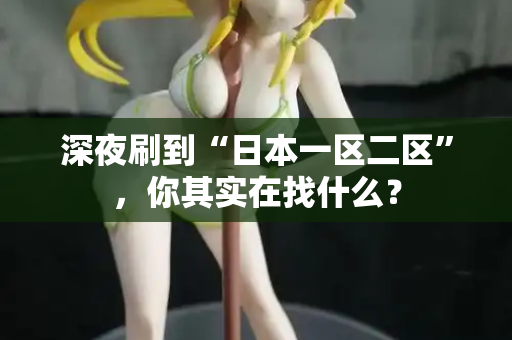 深夜刷到“日本一区二区”，你其实在找什么？