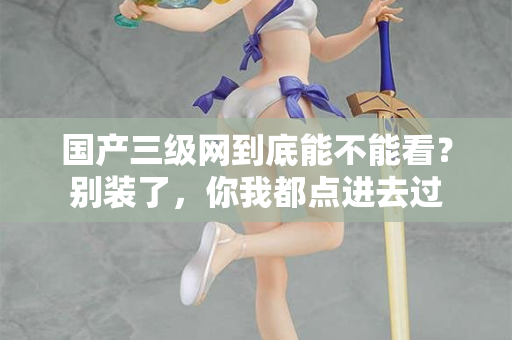 国产三级网到底能不能看？别装了，你我都点进去过