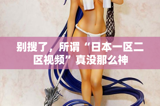 别搜了,所谓“日本一区二区视频”真没那么神 别搜了,所谓“日本一区二区视频”真没那么神