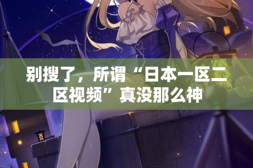 别搜了,所谓“日本一区二区视频”真没那么神 别搜了,所谓“日本一区二区视频”真没那么神