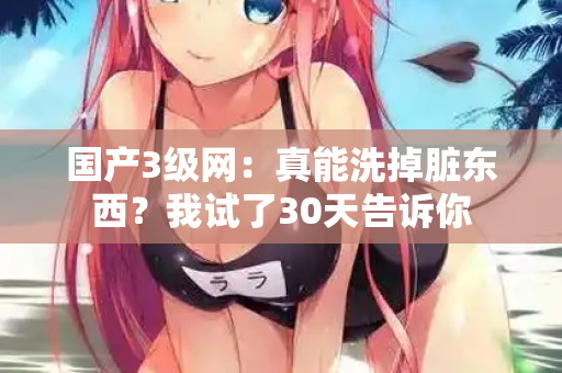 国产3级网:真能洗掉脏东西?我试了30天告诉你 国产3级网:真能洗掉脏东西?我试了30天告诉你