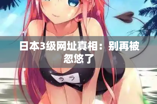 日本3级网址真相:别再被忽悠了 日本3级网址真相:别再被忽悠了