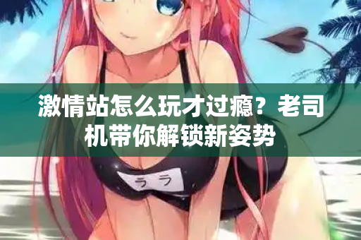 激情站怎么玩才过瘾？老司机带你解锁新姿势