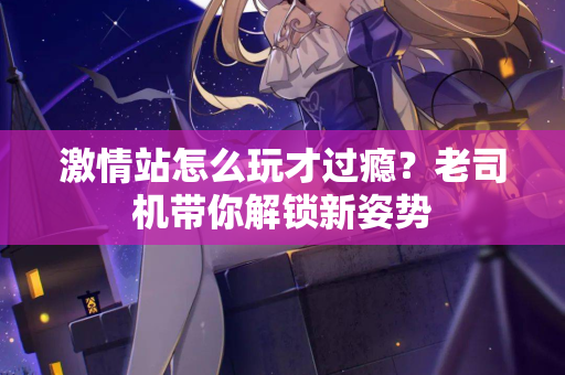 激情站怎么玩才过瘾？老司机带你解锁新姿势