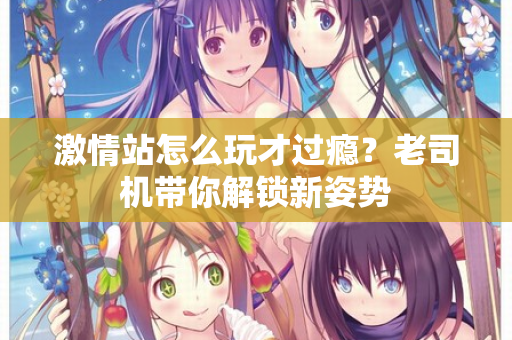 激情站怎么玩才过瘾？老司机带你解锁新姿势
