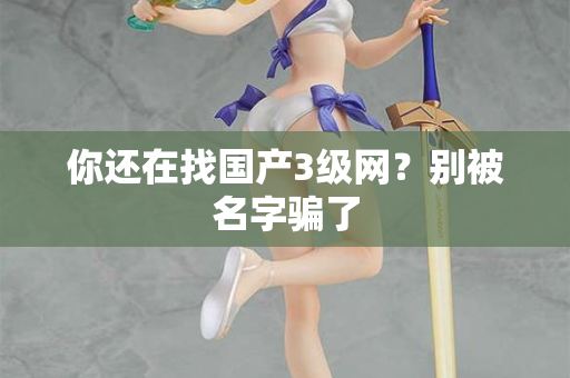 你还在找国产3级网?别被名字骗了 你还在找国产3级网?别被名字骗了