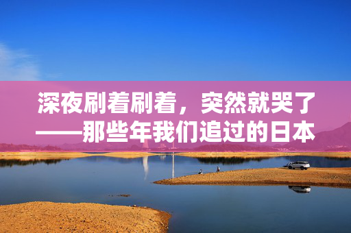 深夜刷着刷着,突然就哭了——那些年我们追过的日本电影 深夜刷着刷着,突然就哭了——那些年我们追过的日本电影