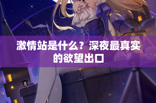 激情站是什么?深夜最真实的欲望出口 激情站是什么?深夜最真实的欲望出口