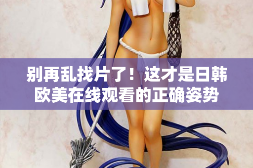 别再乱找片了!这才是日韩欧美在线观看的正确姿势 别再乱找片了!这才是日韩欧美在线观看的正确姿势