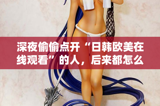 深夜偷偷点开“日韩欧美在线观看”的人,后来都怎么样了? 深夜偷偷点开“日韩欧美在线观看”的人,后来都怎么样了?