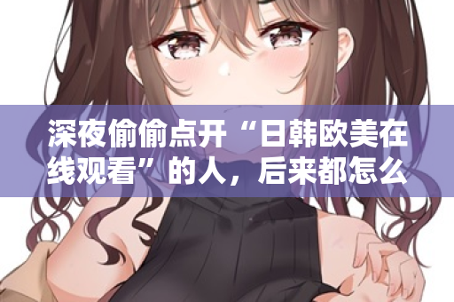 深夜偷偷点开“日韩欧美在线观看”的人,后来都怎么样了? 深夜偷偷点开“日韩欧美在线观看”的人,后来都怎么样了?
