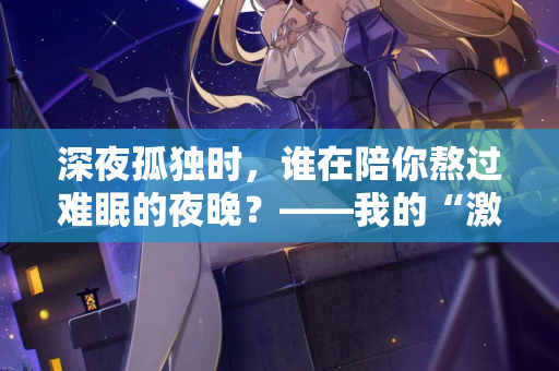 深夜孤独时,谁在陪你熬过难眠的夜晚?——我的“激情站”亲测体验 深夜孤独时,谁在陪你熬过难眠的夜晚?——我的“激情站”亲测体验