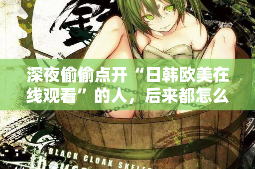 深夜偷偷点开“日韩欧美在线观看”的人,后来都怎么样了? 深夜偷偷点开“日韩欧美在线观看”的人,后来都怎么样了?