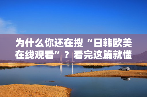 为什么你还在搜“日韩欧美在线观看”？看完这篇就懂了