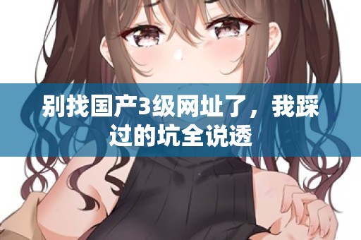 别找国产3级网址了，我踩过的坑全说透