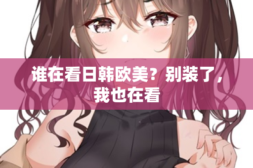 谁在看日韩欧美？别装了，我也在看