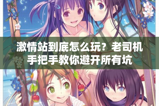 激情站到底怎么玩？老司机手把手教你避开所有坑